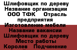 Шлифовщик по дереву › Название организации ­ ООО“ТФК“ › Отрасль предприятия ­ Изготовление мебели › Название вакансии ­ Шлифовщик по дереву › Место работы ­ Королев › Подчинение ­ Директор › Минимальный оклад ­ 30 000 - Московская обл. Работа » Вакансии   . Московская обл.